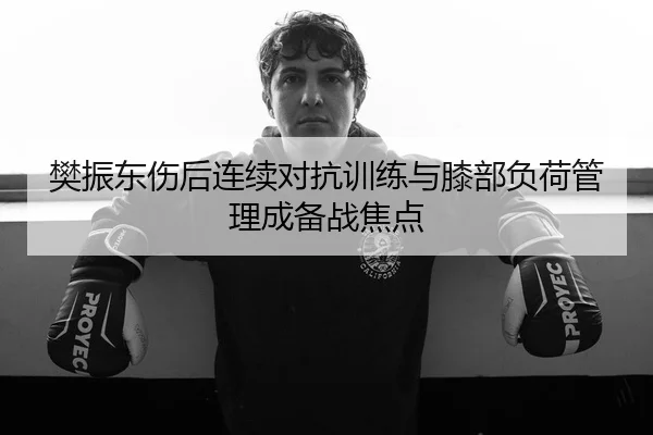 樊振东伤后连续对抗训练与膝部负荷管理成备战焦点