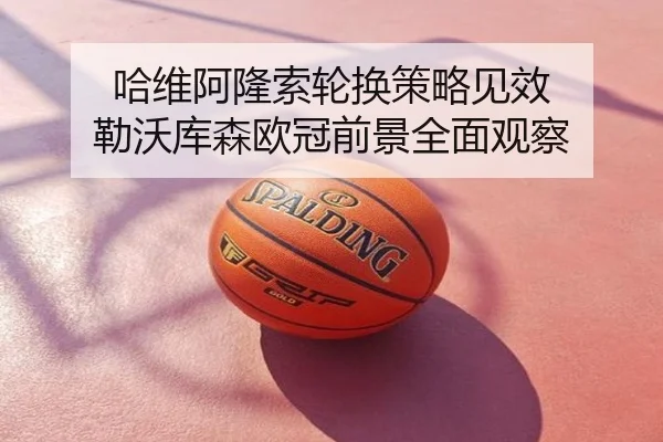 哈维阿隆索轮换策略见效 勒沃库森欧冠前景全面观察