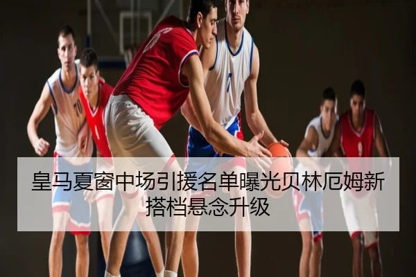 皇马夏窗中场引援名单曝光贝林厄姆新搭档悬念升级