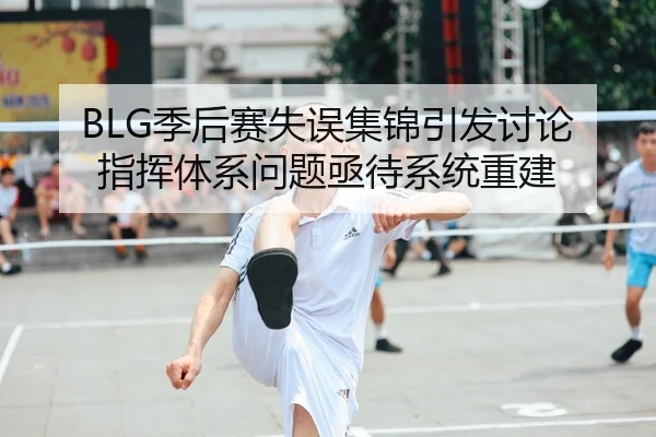 BLG季后赛失误集锦引发讨论 指挥体系问题亟待系统重建