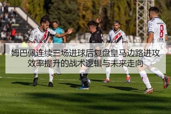 姆巴佩连续三场进球后复盘皇马边路进攻效率提升的战术逻辑与未来走向